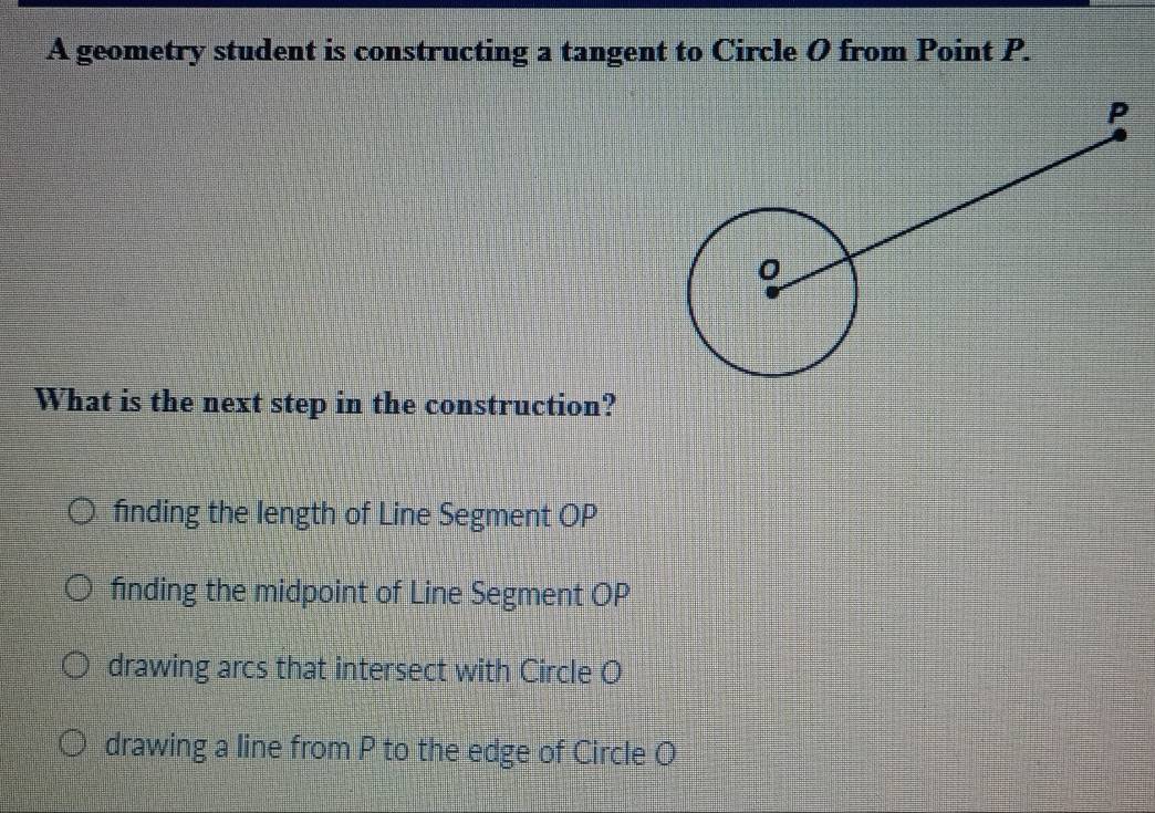 A geometry student is constructing a tangent to Circle O from Point P.
What is the next step in the construction?
finding the length of Line Segment OP
finding the midpoint of Line Segment OP
drawing arcs that intersect with Circle O
drawing a line from P to the edge of Circle O