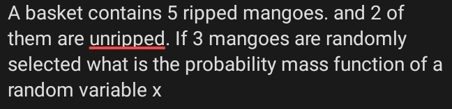 A basket contains 5 ripped mangoes. and 2 of 
them are unripped. If 3 mangoes are randomly 
selected what is the probability mass function of a 
random variable x