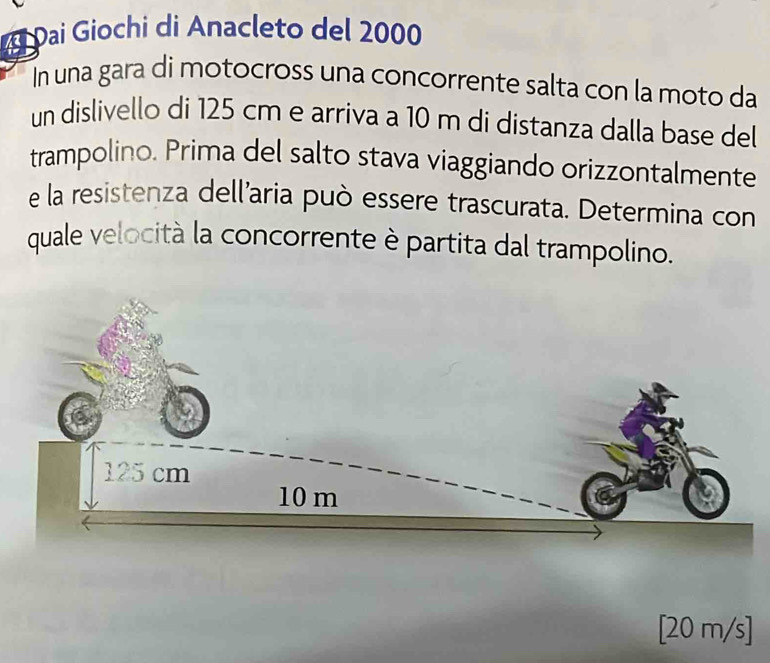 Đai Giochi di Anacleto del 2000
In una gara di motocross una concorrente salta con la moto da 
un dislivello di 125 cm e arriva a 10 m di distanza dalla base del 
trampolino. Prima del salto stava viaggiando orizzontalmente 
e la resistenza dell’aria può essere trascurata. Determina con 
quale velocità la concorrente è partita dal trampolino.
[20 m/s ]