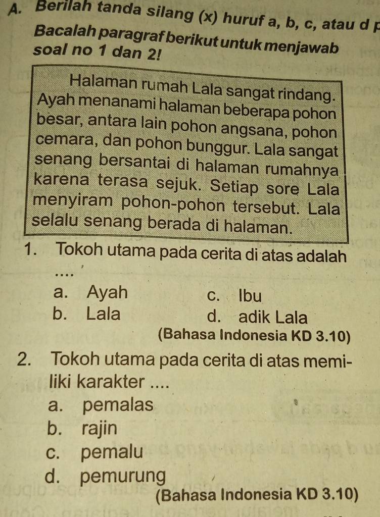 Berilah tanda silang (x) huruf a, b, c, atau d p
Bacalah paragraf berikut untuk menjawab
soal no 1 dan 2!
Halaman rumah Lala sangat rindang.
Ayah menanami halaman beberapa pohon
besar, antara lain pohon angsana, pohon
cemara, dan pohon bunggur. Lala sangat
senang bersantai di halaman rumahnya
karena terasa sejuk. Setiap sore Lala
menyiram pohon-pohon tersebut. Lala
selalu senang berada di halaman.
1. Tokoh utama pada cerita di atas adalah
…
a. Ayah c. lbu
b. Lala d. adik Lala
(Bahasa Indonesia KD 3.10)
2. Tokoh utama pada cerita di atas memi-
liki karakter ....
a. pemalas
b. rajin
c. pemalu
d. pemurung
(Bahasa Indonesia KD 3.10)