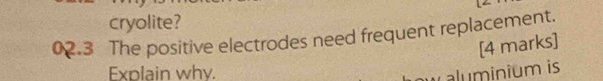 cryolite? 
02.3 The positive electrodes need frequent replacement. 
[4 marks] 
Explain why. 
aluminium is