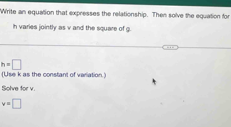 Write an equation that expresses the relationship. Then solve the equation for
h varies jointly as v and the square of g.
h=□
(Use k as the constant of variation.) 
Solve for v.
v=□