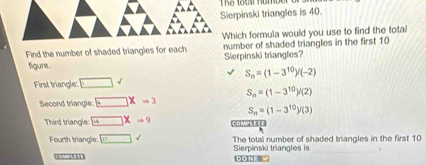 The total number o
Sierpinski triangles is 40.
Which formula would you use to find the total
Find the number of shaded triangles for each number of shaded triangles in the first 10
figure. Sierpinski triangles?
S_n=(1-3^(10))/(-2)
First triangle: □ surd endpmatrix sqrt()
S_n=(1-3^(10))/(2)
Second triangle: □ XRightarrow 3
S_n=(1-3^(10))/(3)
Third triangle: 14XRightarrow 9 COMPLETE
Fourth triangle: 27surd The total number of shaded triangles in the first 10
Sierpinski triangles is _.
COMPLETE DONEM