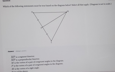 Question
Which of the following statements must be true based on the diagram below? Select all that apply. (Diagram is not to scale.)
Answee Atept i ot = ==
overline MP is a segment bisector.
overline MP is a perpendicular bisector.
M is the vertex of a pair of congruent angles in the diagram.
P is the vertex of a pair of congruent angles in the diagram.
M is the vertex of a right angle.
Nore of the abave.