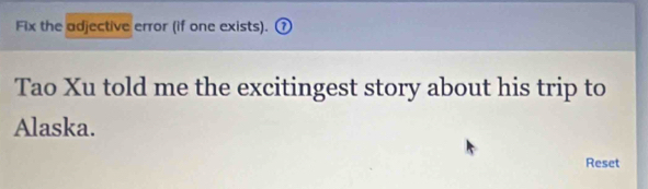 Fix the adjective error (if one exists). 
Tao Xu told me the excitingest story about his trip to 
Alaska. 
Reset