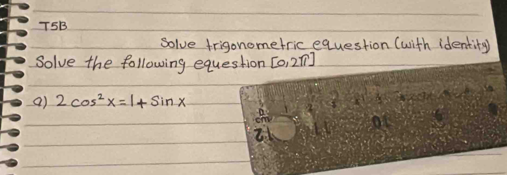 T5B 
solve trigonometric equestion (with identity) 
Solve the following equestion [0,2π ]
a) 2cos^2x=1+sin x