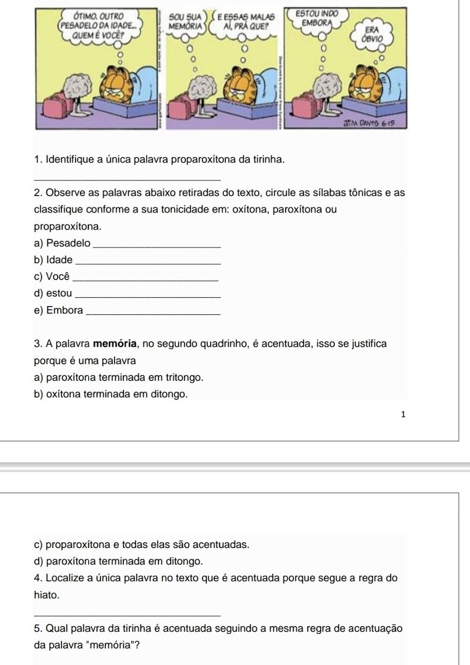 Identifique a única palavra proparoxítona da tirinha.
_
2. Observe as palavras abaixo retiradas do texto, circule as sílabas tônicas e as
classifique conforme a sua tonicidade em: oxítona, paroxítona ou
proparoxítona.
a) Pesadelo_
b) Idade_
c) Você_
d) estou_
e) Embora_
3. A palavra memória, no segundo quadrinho, é acentuada, isso se justifica
porque é uma palavra
a) paroxítona terminada em tritongo.
b) oxítona terminada em ditongo.
1
c) proparoxítona e todas elas são acentuadas.
d) paroxítona terminada em ditongo.
4. Localize a única palavra no texto que é acentuada porque segue a regra do
hiato.
_
5. Qual palavra da tirinha é acentuada seguindo a mesma regra de acentuação
da palavra "memória"?