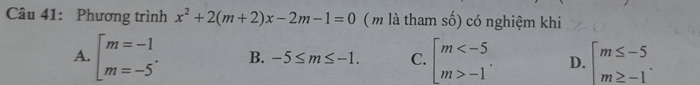 Phương trình x^2+2(m+2)x-2m-1=0 (m là tham số) có nghiệm khi
A. beginarrayl m=-1 m=-5endarray..
B. -5≤ m≤ -1. C. beginarrayl m -1endarray.. beginarrayl m≤ -5 m≥ -1endarray.. 
D.