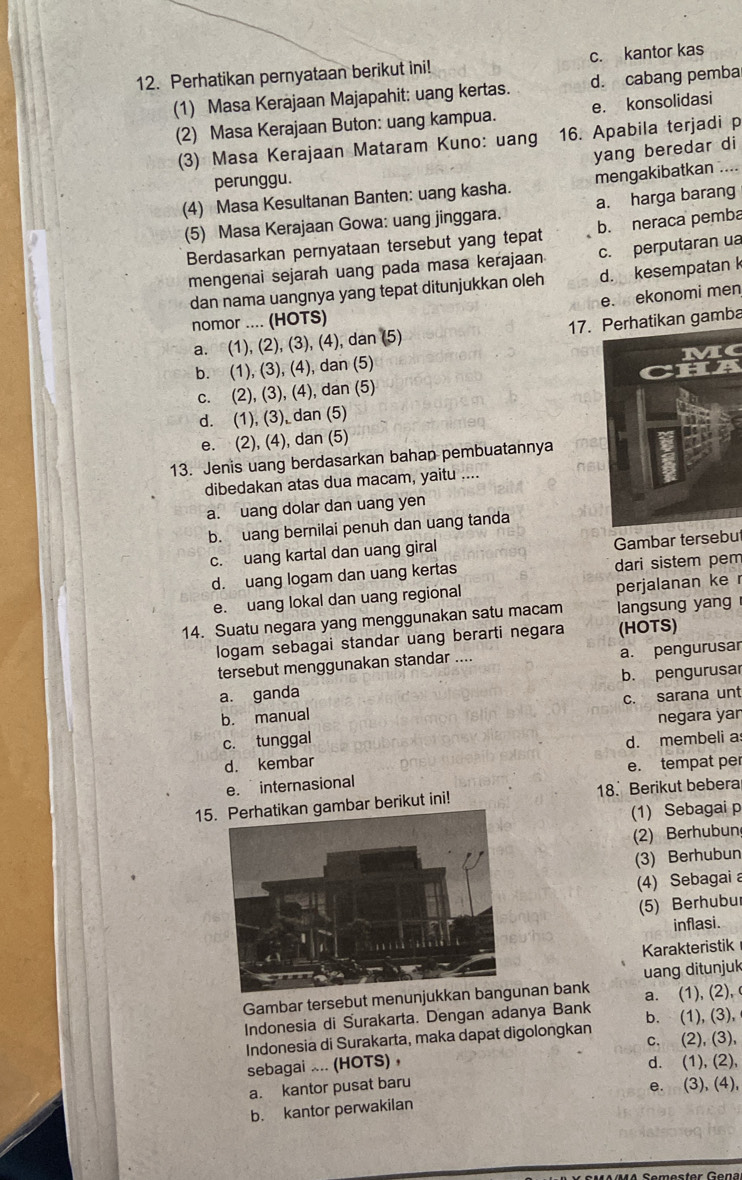 Perhatikan pernyataan berikut ini! c. kantor kas
(1) Masa Kerajaan Majapahit: uang kertas. d. cabang pemba
(2) Masa Kerajaan Buton: uang kampua. e. konsolidasi
(3) Masa Kerajaan Mataram Kuno: uang 16. Apabila terjadi p
yang beredar di
perunggu.
(4) Masa Kesultanan Banten: uang kasha. mengakibatkan ....
(5) Masa Kerajaan Gowa: uang jinggara. a. harga barang
Berdasarkan pernyataan tersebut yang tepat b. neraca pemba
mengenai sejarah uang pada masa kerajaan c. perputaran ua
dan nama uangnya yang tepat ditunjukkan oleh d. kesempatan k
e.  ekonomi men
nomor .... (HOTS)
a. (1), (2), (3), (4), dan (5) 17. Perhatikan gamba
b. (1), (3), (4), dan (5)
c. (2), (3), (4), dan (5)
d. (1), (3), dan (5)
e. (2), (4), dan (5)
13. Jenis uang berdasarkan bahan pembuatannya
dibedakan atas dua macam, yaitu ....
a. uang dolar dan uang yen
b. uang bernilai penuh dan uang tanda
c. uang kartal dan uang giral Gambar tersebut
d. uang logam dan uang kertas dari sistem pem
e. uang lokal dan uang regional perjalanan ke r
14. Suatu negara yang menggunakan satu macam langsung yang
logam sebagai standar uang berarti negara (HOTS)
tersebut menggunakan standar .... a. pengurusar
a. ganda b. pengurusar
b. manual c. sarana unt
c. tunggal negara yar
d. membeli a
d. kembar
e. tempat per
e. internasional
15mbar berikut ini! 18. Berikut bebera
(1) Sebagai p
(2) Berhubun
(3) Berhubun
(4) Sebagai 
(5) Berhubur
inflasi.
Karakteristik
uang ditunjuk
Gambar tersebut menunjukkan banan bank a. (1), (2), 
Indonesia di Surakarta. Dengan adanya Bank
Indonesia di Surakarta, maka dapat digolongkan b. (1), (3),
c. (2), (3),
sebagai ... (HOTS) ， d. (1), (2),
a. kantor pusat baru
e. (3), (4),
b. kantor perwakilan