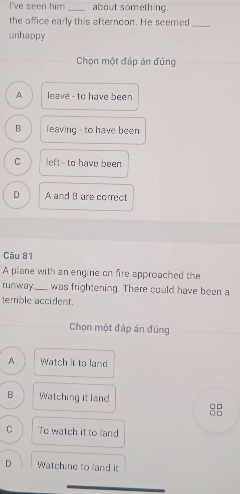 I’ve seen him _about something.
the office early this afternoon. He seemed_
unhappy
Chọn một đáp án đúng
A leave - to have been
B leaving - to have been
C left - to have been
D A and B are correct
Câu 81
A plane with an engine on fire approached the
runway_ was frightening. There could have been a
terrible accident.
Chọn một đáp án đúng
A Watch it to land
B Watching it land
□□
C To watch it to land
D Watching to land it