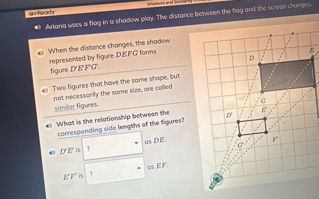 Dilations and Similarity —
*i-Ready
• Ariana uses a flag in a shadow play. The distance between the flag and the screen changes.
When the distance changes, the shadow
represented by figure DEFG forms
figure D'E'F'G'.
Two figures that have the same shape, but
not necessarily the same size, are called
similar figures.
What is the relationship between the
corresponding side lengths of the figures?
D'E' is | ? as DE.
as EF.
E'F' is ?