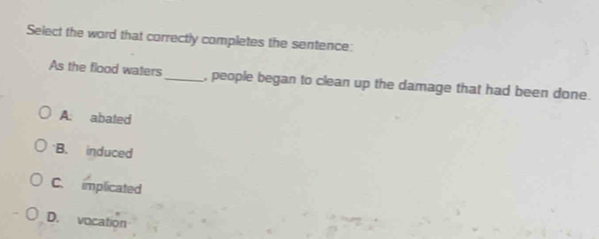 Select the word that correctly completes the sentence:
As the flood waters_ , people began to clean up the damage that had been done.
A: abated
B. induced
C. implicated
D. vocation