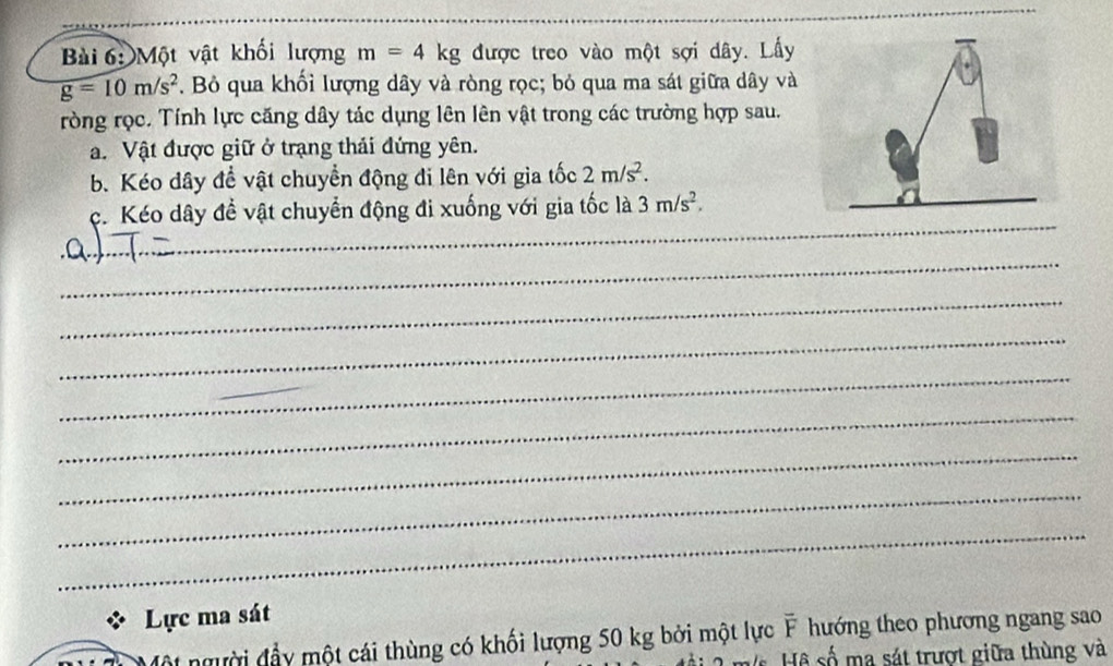 Một vật khối lượng m=4kg được treo vào một sợi dây. Lấy
g=10m/s^2. Bỏ qua khối lượng dây và ròng rọc; bỏ qua ma sát giữa dây và 
ròng rọc. Tính lực căng dây tác dụng lên lên vật trong các trường hợp sau. 
a. Vật được giữ ở trạng thải đứng yên. 
b. Kéo dây đề vật chuyển động đi lên với gia tốc 2m/s^2. 
_ 
c. Kéo dây đề vật chuyển động đi xuống với gia tốc là 3m/s^2. _ 
_ 
_ 
_ 
_ 
_ 
_ 
_ 
_ 
_ 
Lực ma sát 
ột người đầy một cái thùng có khối lượng 50 kg bởi một lực overline F hướng theo phương ngang sao 
H số ma sát trượt giữa thùng và