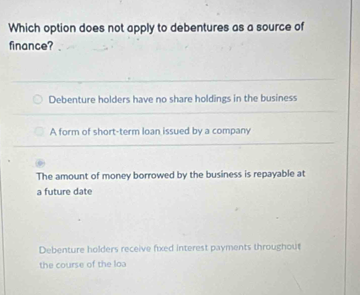 Which option does not apply to debentures as a source of
finance?
Debenture holders have no share holdings in the business
A form of short-term loan issued by a company
The amount of money borrowed by the business is repayable at
a future date
Debenture holders receive fixed interest payments throughout
the course of the loa