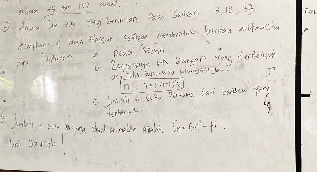 antara 25 dan 187 addag 
② Aatara Dun Sik yang Gerorutan Pada barisan 3, 18, 33
niot 
disisplan. a buah blangan sehingga membentok barisan avifmatita 
bano. Tentucan: a beda selsish 
6. Banyakinya wok bilangan yong fertenfk 
dan tulis surv-sotv 6ilangannya.
n'=n+(n-1)k
C. Jumlah n Sui pertama gan barisan ray 
terbentn. 
3. Jumlah n sord pertoma clever arilmabkes agalsh S_n=5n^2-7n. 
tent. 2a+3b