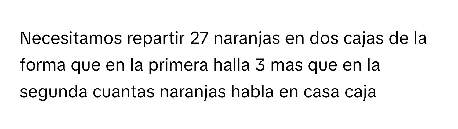 Necesitamos repartir 27 naranjas en dos cajas de la forma que en la primera halla 3 mas que en la segunda cuantas naranjas habla en casa caja