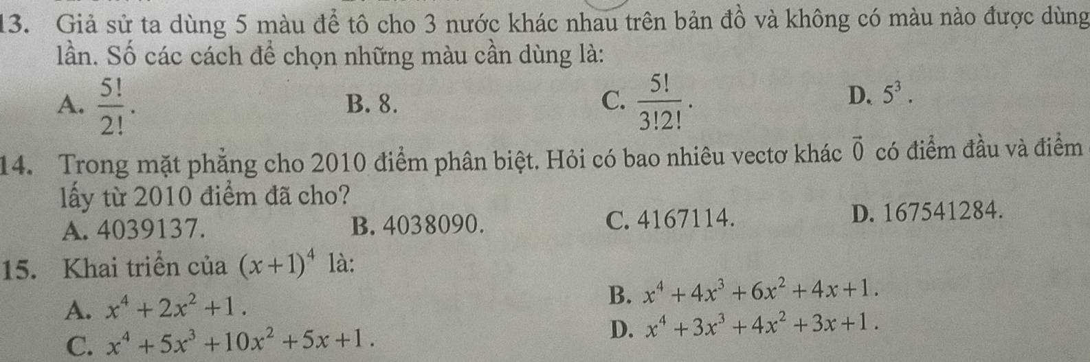 Giả sử ta dùng 5 màu để tô cho 3 nước khác nhau trên bản đồ và không có màu nào được dùng
lần. Số các cách để chọn những màu cần dùng là:
A.  5!/2! . B. 8. C.  5!/3!2! .
D. 5^3. 
14. Trong mặt phẳng cho 2010 điểm phân biệt. Hỏi có bao nhiêu vectơ khác vector 0 có điểm đầu và điểm
lấy từ 2010 điểm đã cho?
A. 4039137. B. 4038090. C. 4167114. D. 167541284.
15. Khai triển của (x+1)^4 là:
A. x^4+2x^2+1. 
B. x^4+4x^3+6x^2+4x+1.
C. x^4+5x^3+10x^2+5x+1.
D. x^4+3x^3+4x^2+3x+1.