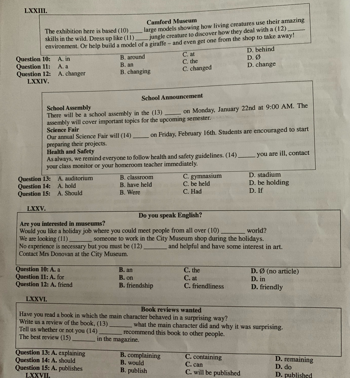 Camford Museum
The exhibition here is based (10) _large models showing how living creatures use their amazing
skills in the wild. Dress up like (11)_ jungle creature to discover how they deal with a (12)
environment. Or help build a model of a giraffe - and even get one from the shop to take away!
Question 10: A. in B. around C. at D. behind
Question 11: A. a B. an C. the D. Ø
Question 12: A. changer B. changing C. changed D. change
LXXIV.
School Announcement
School Assembly
There will be a school assembly in the (13) _on Monday, January 22nd at 9:00 AM. The
assembly will cover important topics for the upcoming semester.
Science Fair
Our annual Science Fair will (14)_ on Friday, February 16th. Students are encouraged to start
preparing their projects.
Health and Safety
As always, we remind everyone to follow health and safety guidelines. (14)_ you are ill, contact
your class monitor or your homeroom teacher immediately.
Question 13: A. auditorium B. classroom C. gymnasium D. stadium
Question 14: A. hold B. have held C. be held D. be holding
Question 15: A. Should B. Were C. Had D. If
LXXV.
Do you speak English?
Are you interested in museums?
Would you like a holiday job where you could meet people from all over (10)_ world?
We are looking (11)_ someone to work in the City Museum shop during the holidays.
No experience is necessary but you must be (12) _and helpful and have some interest in art.
Contact Mrs Donovan at the City Museum.
Question 10: A. a B. an C. the D. Ø (no article)
Question (3,-2) 1: A. for B. on C. at D. in
Question 12:A. friend B. friendship C. friendliness D. friendly
LXXVI.
Book reviews wanted
Have you read a book in which the main character behaved in a surprising way?
Write us a review of the book, (13) _what the main character did and why it was surprising.
Tell us whether or not you (14)_ recommend this book to other people.
The best review (15) _in the magazine.
Question 3:A. explaining B. complaining C. containing
D. remaining
Question 1 4:A. should B. would C. can D. do
Question 15:A. publishes B. publish C. will be published D. published
LXXVII.