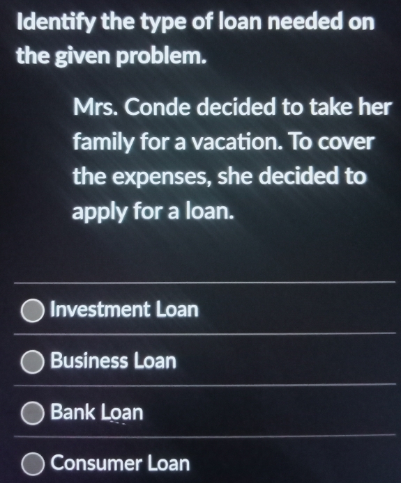 Identify the type of loan needed on 
the given problem. 
Mrs. Conde decided to take her 
family for a vacation. To cover 
the expenses, she decided to 
apply for a loan. 
_ 
_ 
Investment Loan 
_ 
Business Loan 
_ 
Bank Loan 
_ 
_ 
_ 
Consumer Loan