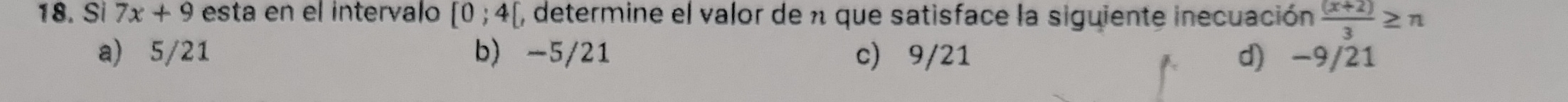 Si 7x+9 esta en el intervalo [0;4[ , determine el valor de n que satisface la siguiente inecuación  ((x+2))/3 ≥ n
a) 5/21 b) -5/21 c) 9/21 d) -9/21