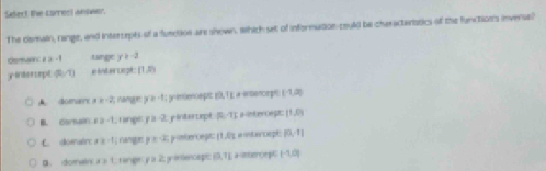 Siect the carrect weower.
The cemain, range, and intertepts of a function are shown, Which set of informatioe-could be charactenbtics of the function's invense?
demain: a≥slant -1 tange y=-2
ginterept (0,7) a inte ueph (1,0)
A. domre x≥ -2, nangge y v_-1| premtenc ept 8.71 a ensencmpi (-1,2)
B. cormain x=-1 rnge p=-2 pintercept [0,7] nter Cept 11.04
C. doenair a:a-1 canges y≥ -2; ponberceg (1,0) a intencepic beginvmatrix 0,-1endvmatrix
B. dorwin x=1 rangen y à 2 penencaps 10,71 a sseror [-1,0]