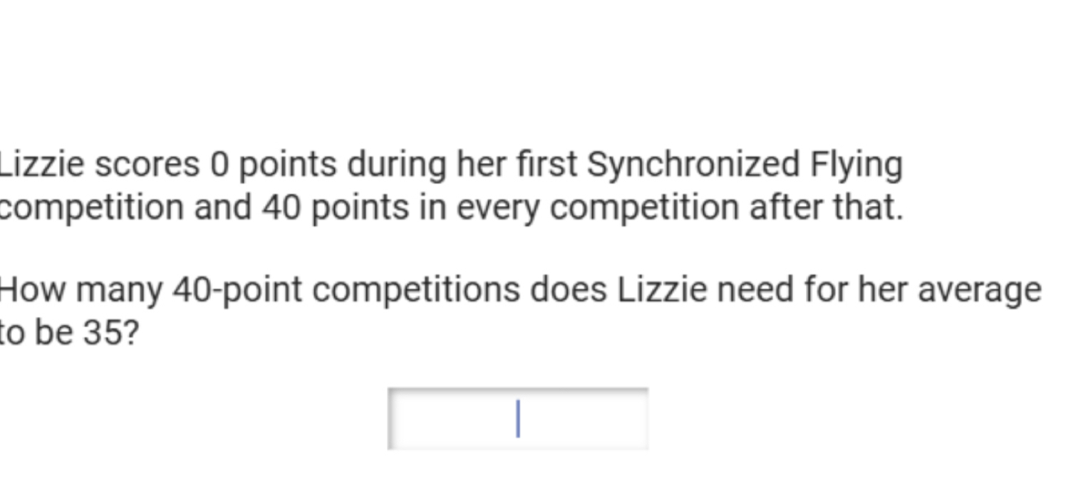 Lizzie scores 0 points during her first Synchronized Flying 
competition and 40 points in every competition after that. 
How many 40 -point competitions does Lizzie need for her average 
to be 35?