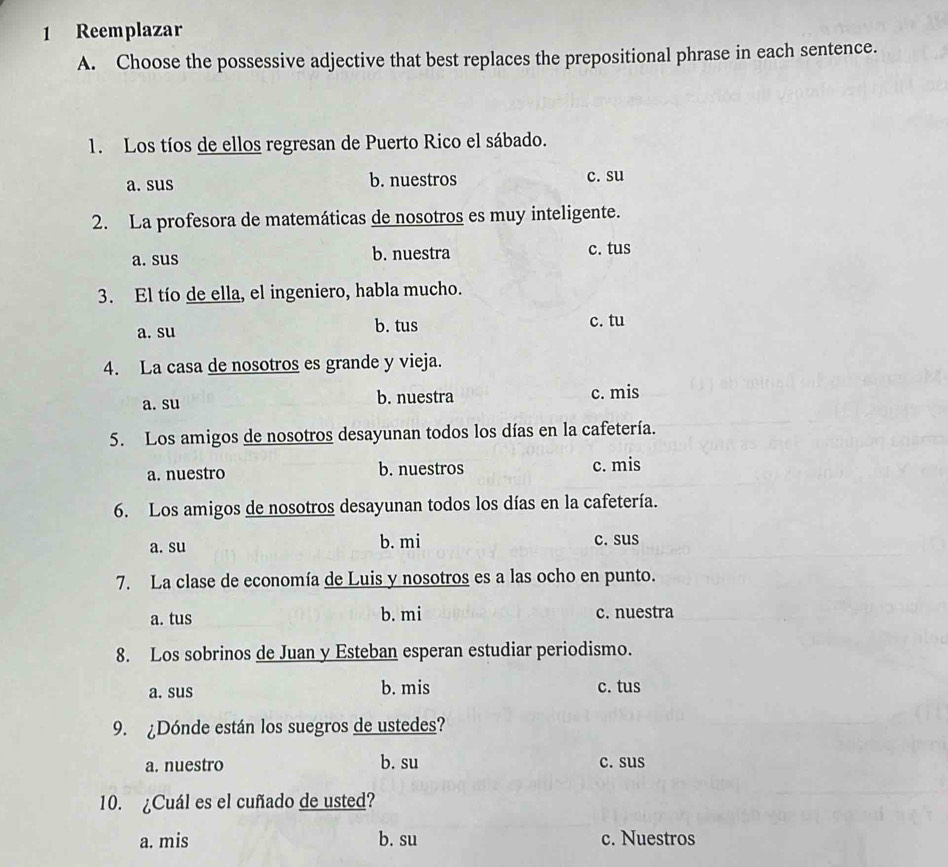 Reemplazar
A. Choose the possessive adjective that best replaces the prepositional phrase in each sentence.
1. Los tíos de ellos regresan de Puerto Rico el sábado.
a. sus b. nuestros c. su
2. La profesora de matemáticas de nosotros es muy inteligente.
a. sus b. nuestra c. tus
3. El tío de ella, el ingeniero, habla mucho.
a. su
b. tus c. tu
4. La casa de nosotros es grande y vieja.
a. su b. nuestra c. mis
5. Los amigos de nosotros desayunan todos los días en la cafetería.
a. nuestro b. nuestros c. mis
6. Los amigos de nosotros desayunan todos los días en la cafetería.
a. su b. mi c. sus
7. La clase de economía de Luis y nosotros es a las ocho en punto.
a. tus b. mi c. nuestra
8. Los sobrinos de Juan y Esteban esperan estudiar periodismo.
a. sus b. mis c. tus
9. ¿Dónde están los suegros de ustedes?
a. nuestro b. su c. sus
10. ¿Cuál es el cuñado de usted?
a. mis b. su c. Nuestros