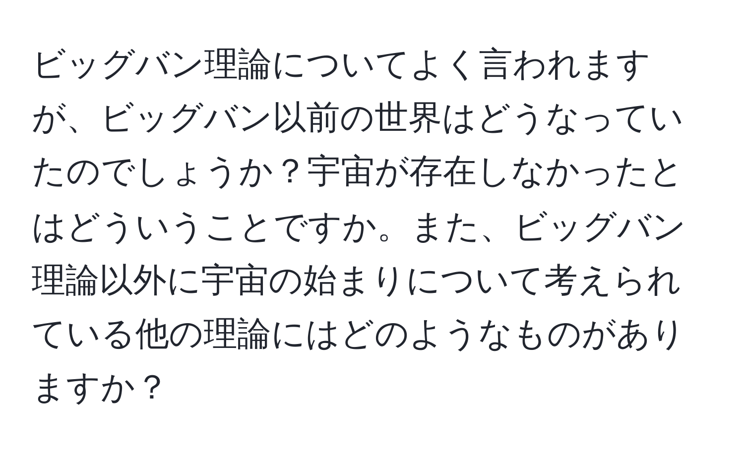 ビッグバン理論についてよく言われますが、ビッグバン以前の世界はどうなっていたのでしょうか？宇宙が存在しなかったとはどういうことですか。また、ビッグバン理論以外に宇宙の始まりについて考えられている他の理論にはどのようなものがありますか？