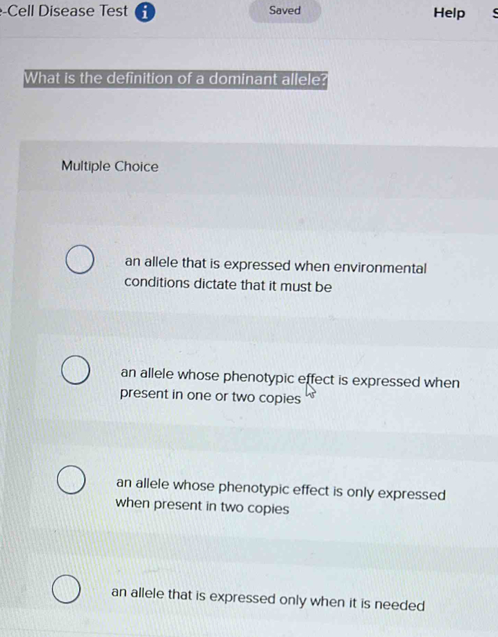 Cell Disease Test Saved Help 
What is the definition of a dominant allele?
Multiple Choice
an allele that is expressed when environmental
conditions dictate that it must be
an allele whose phenotypic effect is expressed when
present in one or two copies
an allele whose phenotypic effect is only expressed
when present in two copies
an allele that is expressed only when it is needed