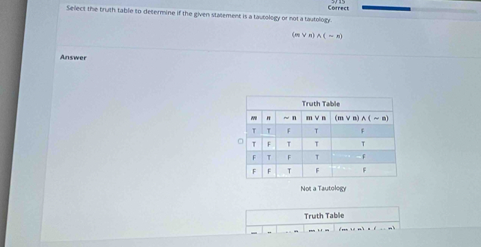 Correct
Select the truth table to determine if the given statement is a tautology or not a tautology.
(m V r) ^ ( ~ n)
Answer
Not a Tautology
Truth Table