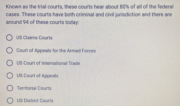 Known as the trial courts, these courts hear about 80% of all of the federal
cases. These courts have both criminal and civil jurisdiction and there are
around 94 of these courts today:
US Claims Courts
Court of Appeals for the Armed Forces
US Court of International Trade
US Court of Appeals
Territorial Courts
US District Courts