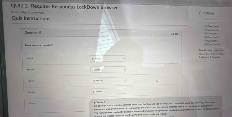 QUIZ 2- Requires Respondus LockDown Browser
Started: Feb 17 at 9:49am Questions
Quiz Instructions
Question 5
Question 6
Question 5 Question 7
15 pts
Question 8
Question 9
How was man created? Question 10
Time Running: Hido Time
Attempt due: Feb 17 at 10:20pm
Grece [Choose] 8 Minutes, O Seconds
Hindu [ Choose]
China [ Choose ]
Greek [ Choose ]
Maya [ Choose ]
t is believed that humanity ancestors came from the fleas and lice of Pangu, who created the world by separating Yin and Yang
Prometeus was given the task of creating man out of mud, and then Athena breathed the life into a clay figure. Zeus created
The humans were created by ancestral elements from nature The gods had failed attempts and tried to kill them off. Finally humans
Brahma the creator split itself into 2, giving birth to both male and female.