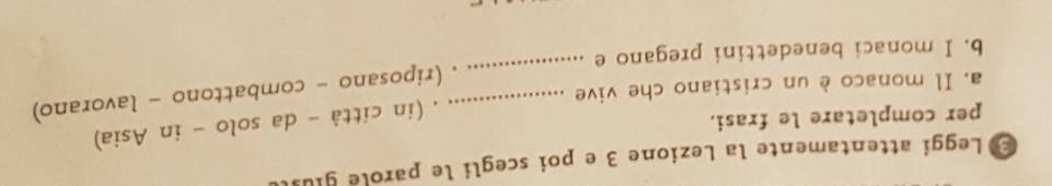 Leggi attentamente la Lezione 3 e poi scegli le parolé gius 
. (in città - da solo - in Asia) 
per completare le frasi. 
_ 
_. (riposano - combattono - lavorano) 
a. Il monaco è un cristiano che vive 
b. I monaci benedettini pregano e