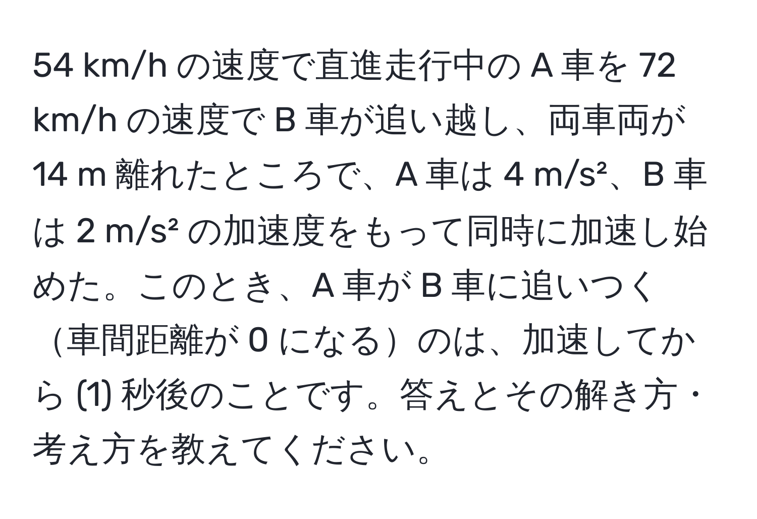 km/h の速度で直進走行中の A 車を 72 km/h の速度で B 車が追い越し、両車両が 14 m 離れたところで、A 車は 4 m/s²、B 車は 2 m/s² の加速度をもって同時に加速し始めた。このとき、A 車が B 車に追いつく車間距離が 0 になるのは、加速してから (1) 秒後のことです。答えとその解き方・考え方を教えてください。