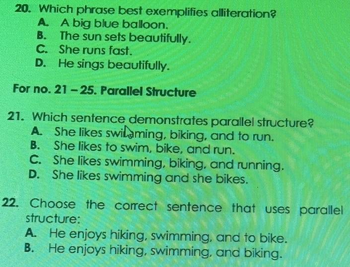 Which phrase best exemplifies alliteration?
A. A big blue balloon.
B. The sun sets beautifully.
C. She runs fast.
D. He sings beautifully.
For no. 21 - 25. Parallel Structure
21. Which sentence demonstrates parallel structure?
A. She likes swi ming, biking, and to run.
B. She likes to swim, bike, and run.
C. She likes swimming, biking, and running.
D. She likes swimming and she bikes.
22. Choose the correct sentence that uses parallel
structure:
A. He enjoys hiking, swimming, and to bike.
B. He enjoys hiking, swimming, and biking.