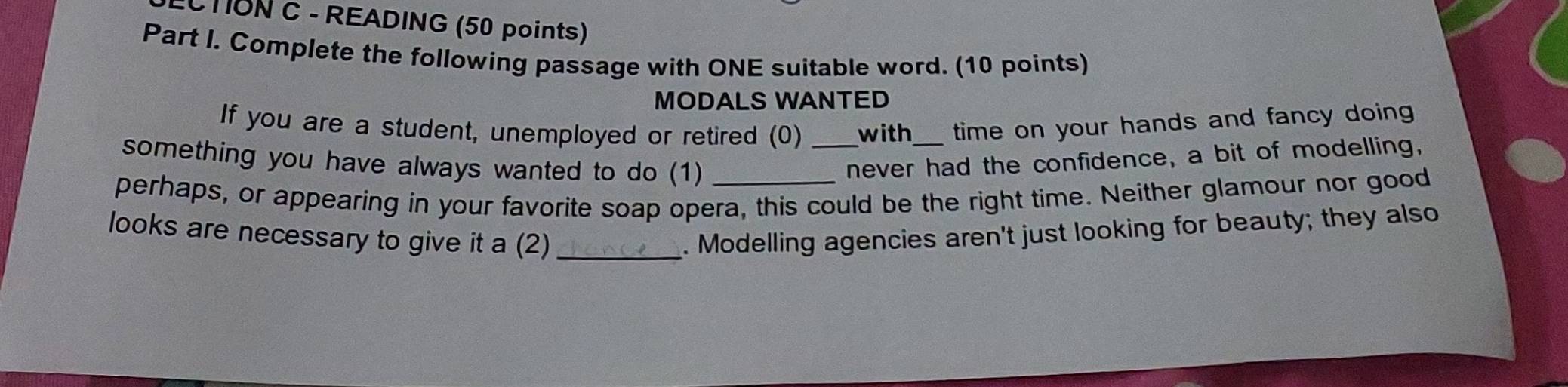 CTON C - READING (50 points) 
Part I. Complete the following passage with ONE suitable word. (10 points) 
MODALS WANTED 
If you are a student, unemployed or retired (0) _with_ time on your hands and fancy doing 
something you have always wanted to do (1) 
never had the confidence, a bit of modelling, 
perhaps, or appearing in your favorite soap opera, this could be the right time. Neither glamour nor good 
looks are necessary to give it a (2) _. Modelling agencies aren't just looking for beauty; they also