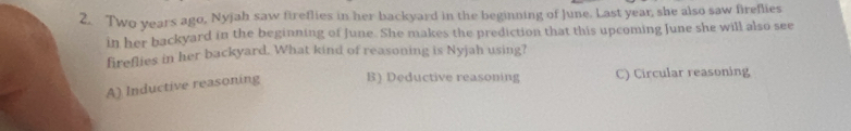 Two years ago, Nyjah saw fireflies in her backyard in the beginning of June. Last year, she also saw fireflies
in her backyard in the beginning of June. She makes the prediction that this upcoming June she will also see
fireflies in her backyard. What kind of reasoning is Nyjah using?
A) Inductive reasoning B) Deductive reasoning C) Circular reasoning