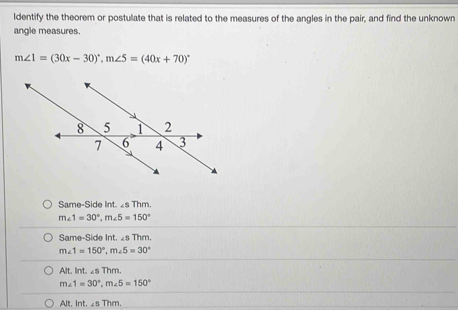 Identify the theorem or postulate that is related to the measures of the angles in the pair, and find the unknown
angle measures.
m∠ 1=(30x-30)^circ , m∠ 5=(40x+70)^circ 
Same-Side Int. ∠ sThm.
m∠ 1=30°, m∠ 5=150°
Same-Side Int. ∠ sThm.
m∠ 1=150°, m∠ 5=30°
Alt. Int. ∠ sThm.
m∠ 1=30°, m∠ 5=150°
Alt. Int. ∠ sThm.