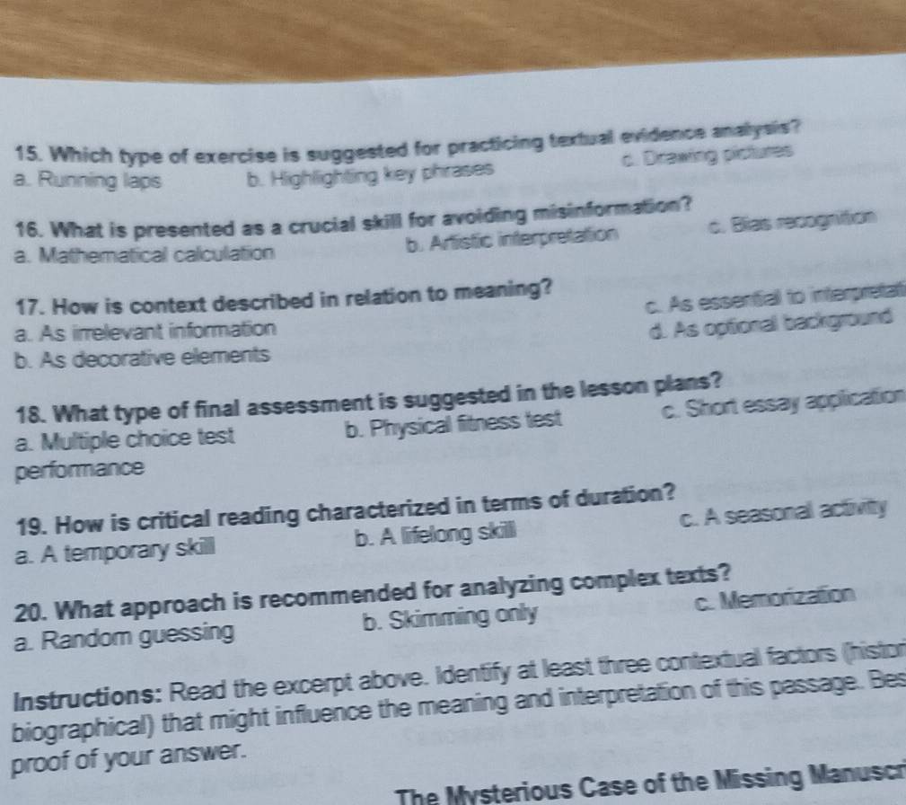 Which type of exercise is suggested for practicing textual evidence analysis?
a. Running laps b. Highlighting key phrases c. Drawing pictures
16. What is presented as a crucial skill for avoiding misinformation?
a. Mathematical calculation b. Artistic interpretation c. Blas recognition
17. How is context described in relation to meaning?
c. As essential to interpretat
a. As irrelevant information
d. As optional background
b. As decorative elements
18. What type of final assessment is suggested in the lesson plans?
a. Multiple choice test b. Physical fitness test c. Short essay application
performance
19. How is critical reading characterized in terms of duration?
a. A temporary skill b. A lifelong skill c. A seasonal activity
20. What approach is recommended for analyzing complex texts?
a. Random guessing b. Skimming only c. Memorization
Instructions: Read the excerpt above. Identify at least three contextual factors (histor
biographical) that might influence the meaning and interpretation of this passage. Bes
proof of your answer.
The Mysterious Case of the Missing Manuscr