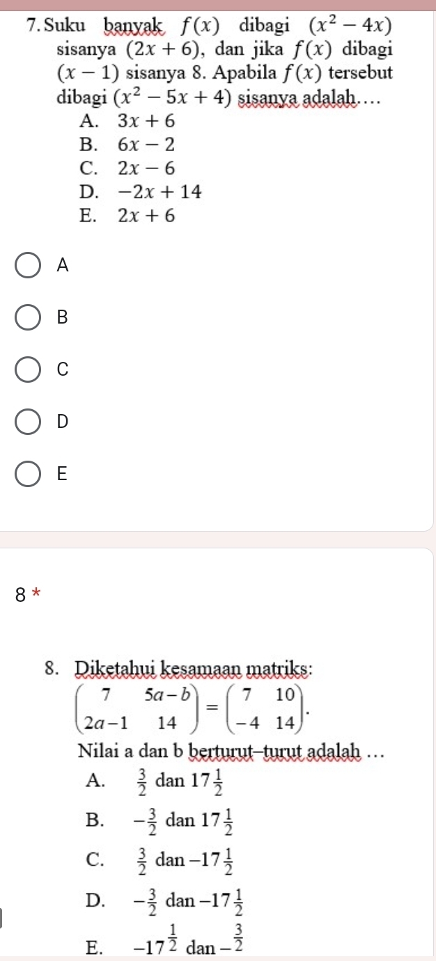 Suku banyak f(x) dibagi (x^2-4x)
sisanya (2x+6) , dan jika f(x) dibagi
(x-1) sisanya 8. Apabila f(x) tersebut
dibagi (x^2-5x+4) sisanya adalah……
A. 3x+6
B. 6x-2
C. 2x-6
D. -2x+14
E. 2x+6
A
B
C
D
E
8 *
8. Diketahui kesamaan matriks:
beginpmatrix 7&5a-b 2a-1&14endpmatrix =beginpmatrix 7&10 -4&14endpmatrix. 
Nilai a dan b berturut-turut adalah …
A.  3/2  dan 17 1/2 
B. - 3/2  dan 17 1/2 
C.  3/2 d an -17 1/2 
D. - 3/2  dan -17 1/2 
E. -17^(frac 1)2 dan - 3/2 