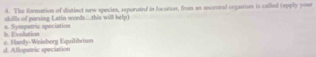 The formation of distinct new species, separated in location, from an ancestral organism is called (apply your
skills of parsing Latin words....this will help)
a. Sympatric speciation
b. Evolution
c. Hardy-Weinberg Equilibrium
d. Allopatric speciation