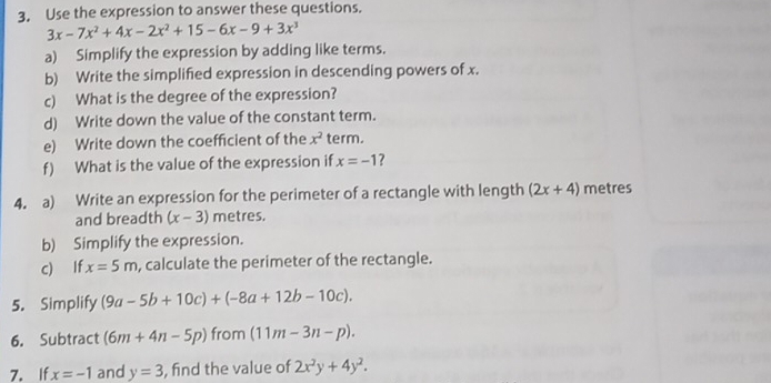 Use the expression to answer these questions.
3x-7x^2+4x-2x^2+15-6x-9+3x^3
a) Simplify the expression by adding like terms. 
b) Write the simplified expression in descending powers of x. 
c) What is the degree of the expression? 
d) Write down the value of the constant term. 
e) Write down the coefficient of the x^2 term. 
f) What is the value of the expression if x=-1 ? 
4. a) Write an expression for the perimeter of a rectangle with length (2x+4) metres
and breadth (x-3) metres. 
b) Simplify the expression. 
c) If x=5m , calculate the perimeter of the rectangle. 
5. Simplify (9a-5b+10c)+(-8a+12b-10c). 
6. Subtract (6m+4n-5p) from (11m-3n-p). 
7. If x=-1 and y=3 , find the value of 2x^2y+4y^2.