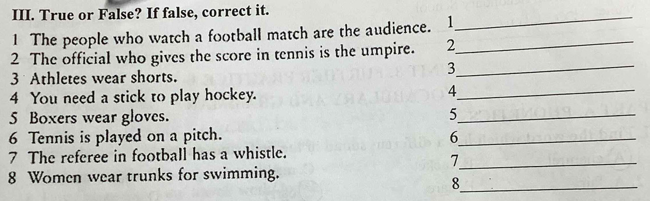 True or False? If false, correct it. 
1 The people who watch a football match are the audience. 1_ 
_ 
2 The official who gives the score in tennis is the umpire. 2 
_3
3 Athletes wear shorts. 
4 You need a stick to play hockey. 
_4 
5 Boxers wear gloves. 5 _ 
6 Tennis is played on a pitch. 6_ 
7 The referee in football has a whistle. 
_7
8 Women wear trunks for swimming. 
_8