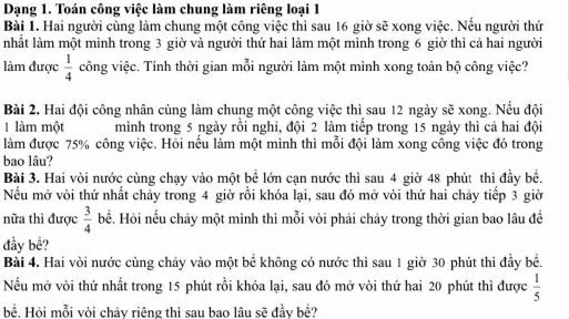 Dạng 1. Toán công việc làm chung làm riêng loại 1 
Bài 1. Hai người cùng làm chung một công việc thì sau 16 giờ sẽ xong việc. Nểu người thứ 
nhất làm một mình trong 3 giờ và người thứ hai làm một mình trong 6 giờ thì cả hai người 
làm được  1/4  công việc. Tính thời gian mỗi người làm một mình xong toàn bộ công việc? 
Bài 2. Hai đội công nhân cùng làm chung một công việc thì sau 12 ngày sẽ xong. Nếu đội 
1 làm một mình trong 5 ngày rồi nghi, đội 2 làm tiếp trong 15 ngày thì cả hai đội 
làm được 75% công việc. Hỏi nếu làm một mình thì mỗi đội làm xong công việc đó trong 
bao lâu? 
Bài 3. Hai vòi nước cùng chạy vào một bể lớn cạn nước thì sau 4 giờ 48 phút thì đầy bề. 
Nếu mở vòi thứ nhất chảy trong 4 giờ rồi khóa lại, sau đó mở vòi thứ hai chảy tiếp 3 giờ 
nữa thì được  3/4  bể. Hỏi nếu chảy một mình thì mỗi vòi phải chảy trong thời gian bao lâu để 
đầy bể? 
Bài 4. Hai vòi nước cùng chảy vào một bể không có nước thì sau 1 giờ 30 phút thì đầy bể. 
Nếu mở vòi thứ nhất trong 15 phút rồi khóa lại, sau đó mở vòi thứ hai 20 phút thì được  1/5 
bề. Hỏi mỗi vòi chảy riêng thì sau bao lâu sẽ đầy bề?