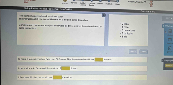 Welcome, Veronika ▼
Math Pre-Qutz Warm Up Learing Guided Problem Salving Practice Posl-Qui Finish
Using Ratios to Solve Problems - Item 34128 Question 3 of 7
Pete is making decorations for a dinner party.
N EXT D
The instructions tell him to use 9 flowers for a medium-sized decoration.
2 lilies
Complete each statement to adjust the flowers for different-sized decorations based on 1 rose □Referen
these instructions. 3 carnations
D
2 daffodils
1 iris rale
on
hrmdas
5
CLEAR CHECK glossary
To make a large decoration, Pete uses 36 flowers. This decoration should have daffodils. Language 
ENGLISH
A decoration with 2 roses will have a total of flowers.
If Pete uses 10 lilies, he should use carnations.