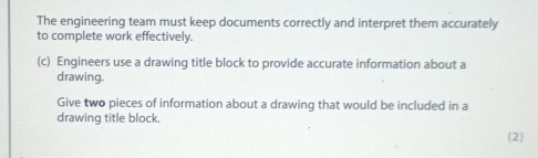 The engineering team must keep documents correctly and interpret them accurately 
to complete work effectively. 
(c) Engineers use a drawing title block to provide accurate information about a 
drawing. 
Give two pieces of information about a drawing that would be included in a 
drawing title block. 
(2)