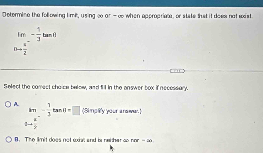 Determine the following limit, using ∞ or - ∞ when appropriate, or state that it does not exist.
limlimits _θ to frac π 2^-- 1/3 tan θ
Select the correct choice below, and fill in the answer box if necessary.
A. lim_ - 1/3 tan θ =□ (Simplify your answer.)
θ to  π /2 
B. The limit does not exist and is neither ∞ nor - ∞.