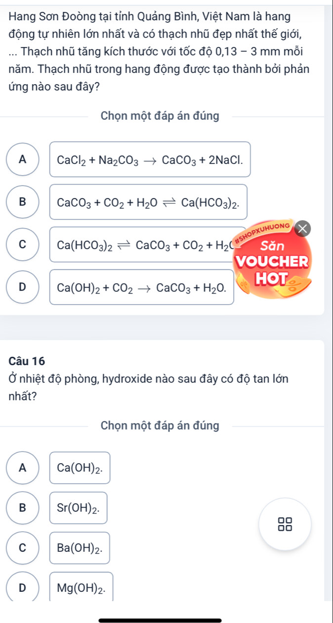 Hang Sơn Đoòng tại tỉnh Quảng Bình, Việt Nam là hang
động tự nhiên lớn nhất và có thạch nhũ đẹp nhất thế giới,
... Thạch nhũ tăng kích thước với tốc độ 0,13 - 3 mm mỗi
năm. Thạch nhũ trong hang động được tạo thành bởi phản
ứng nào sau đây?
Chọn một đáp án đúng
A CaCl_2+Na_2CO_3to CaCO_3+2NaCl.
B CaCO_3+CO_2+H_2Oleftharpoons Ca(HCO_3)_2. 
# Shopxuhuong
C Ca(HCO_3)_2leftharpoons CaCO_3+CO_2+H_2C Săn
VOUCHER
D Ca(OH)_2+CO_2to CaCO_3+H_2O. HOT
Câu 16
Ở nhiệt độ phòng, hydroxide nào sau đây có độ tan lớn
nhất?
Chọn một đáp án đúng
A Ca(OH)_2. 
B Sr(OH)_2. 
88
C Ba(OH)_2.
D Mg(OH)_2.