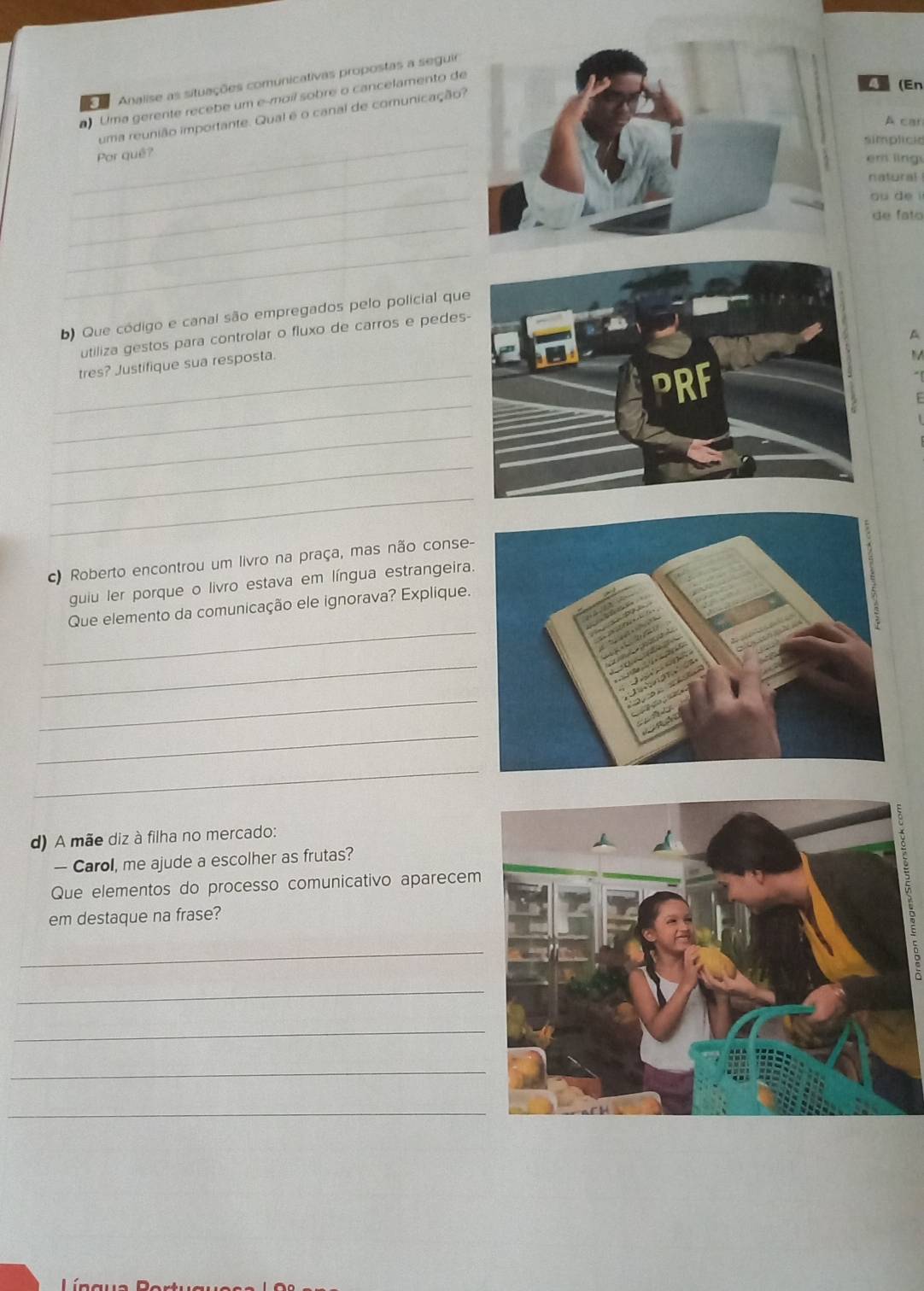 Analise as situações comunicativas propostas a seguir 
Uma gerente recebe um e-moíl sobre o cancelamento de 
_ 
uma reunião importante. Qual é o canal de comunicação? 
(En 
A car 
simplicia 
_ 
Por quê? 
em lng 
natural 
_ 
ou de i 
_ 
de fato 
_ 
b) Que código e canal são empregados pelo policial que 
A 
utiliza gestos para controlar o fluxo de carros e pedes- 
_ 
tres? Justifique sua resposta. 
M 
_ 
_ 
_ 
_ 
c) Roberto encontrou um livro na praça, mas não conse- 
guiu ler porque o livro estava em língua estrangeira 
_ 
Que elemento da comunicação ele ignorava? Explique. 
_ 
_ 
_ 
_ 
d) A mãe diz à filha no mercado: 
— Carol, me ajude a escolher as frutas? 
Que elementos do processo comunicativo aparecem 
em destaque na frase? 
_ 
_ 
_ 
_ 
_