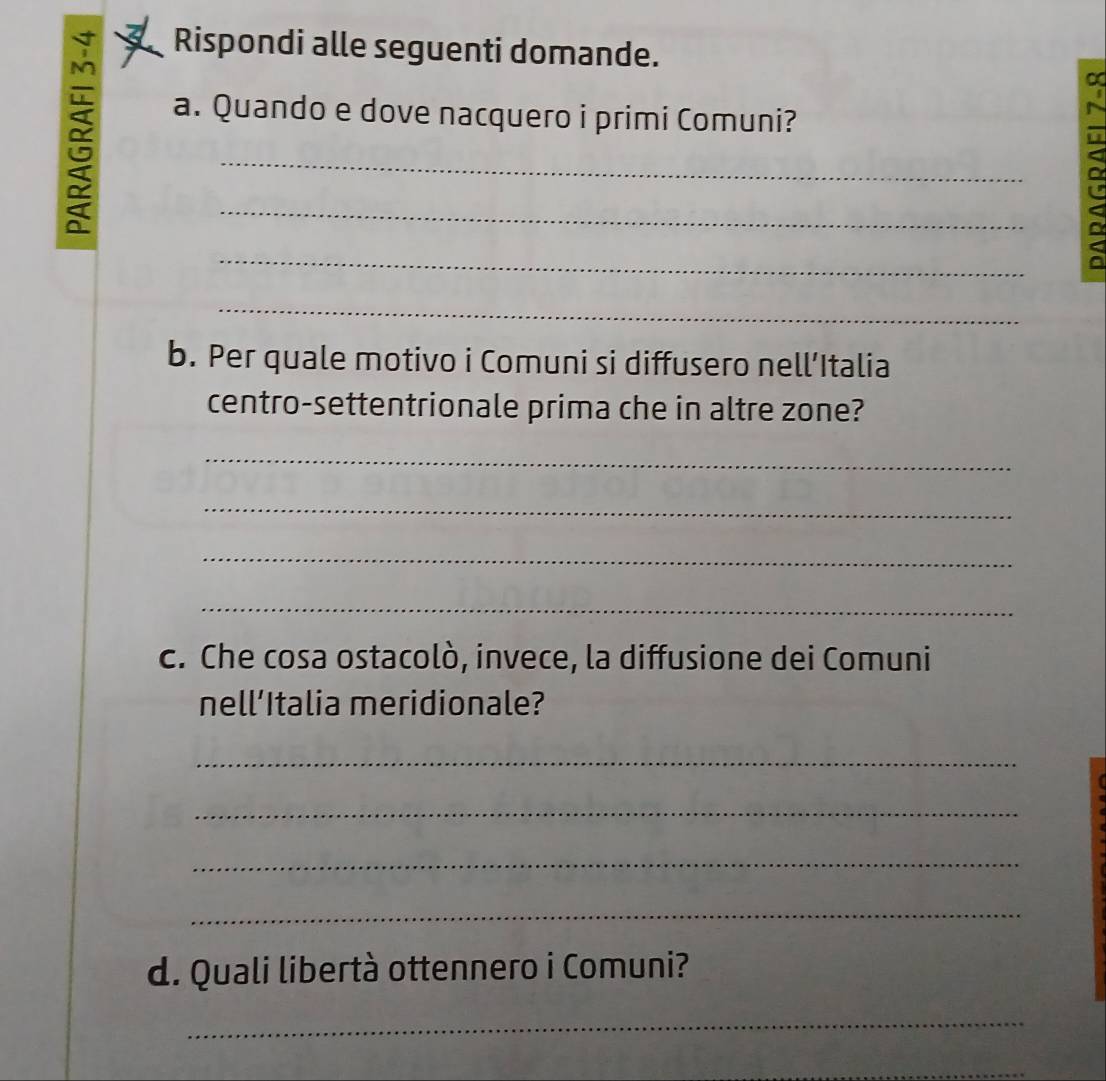 Rispondi alle seguenti domande. 
a 
a. Quando e dove nacquero i primi Comuni? 
_ 
_ 
_ 
_ 
b. Per quale motivo i Comuni si diffusero nell’Italia 
centro-settentrionale prima che in altre zone? 
_ 
_ 
_ 
_ 
c. Che cosa ostacolò, invece, la diffusione dei Comuni 
nell’Italia meridionale? 
_ 
_ 
_ 
_ 
d. Quali libertà ottennero i Comuni? 
_